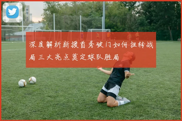 深度解析新援首秀破门如何扭转战局三大亮点奠定球队胜局