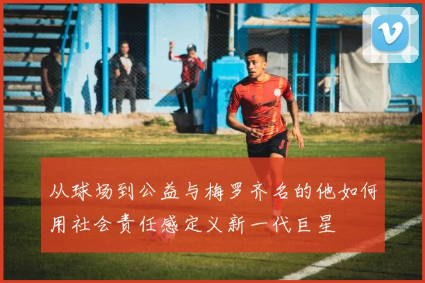 从球场到公益与梅罗齐名的他如何用社会责任感定义新一代巨星
