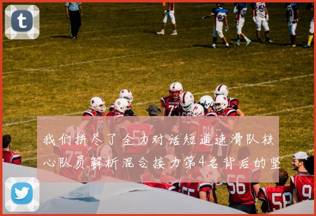 我们拼尽了全力对话短道速滑队核心队员解析混合接力第4名背后的坚持与泪水