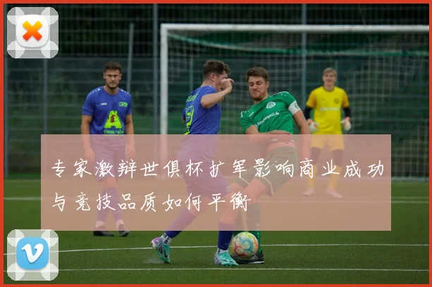 专家激辩世俱杯扩军影响商业成功与竞技品质如何平衡