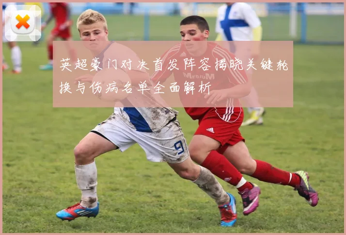 英超豪门对决首发阵容揭晓关键轮换与伤病名单全面解析